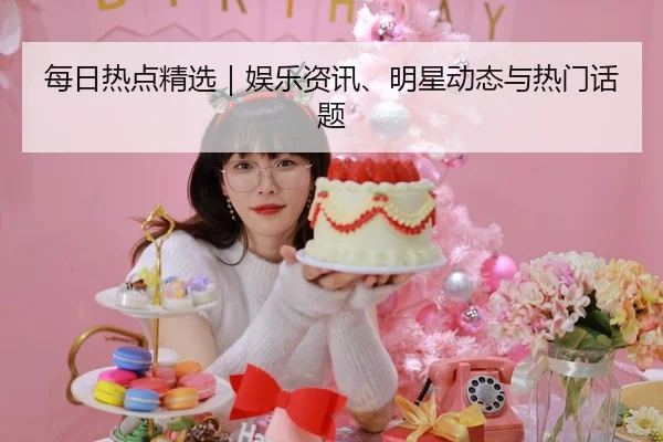 每日热点精选｜娱乐资讯、明星动态与热门话题